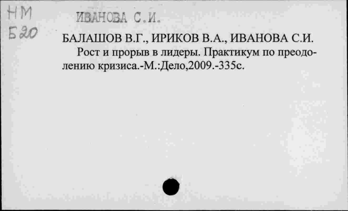 ﻿нм
ИВАНОВА С.И.
БАЛАШОВ В.Г., ИРИКОВ В.А., ИВАНОВА С.И.
Рост и прорыв в лидеры. Практикум по преодолению кризиса.-М.:Дело,2009.-335с.